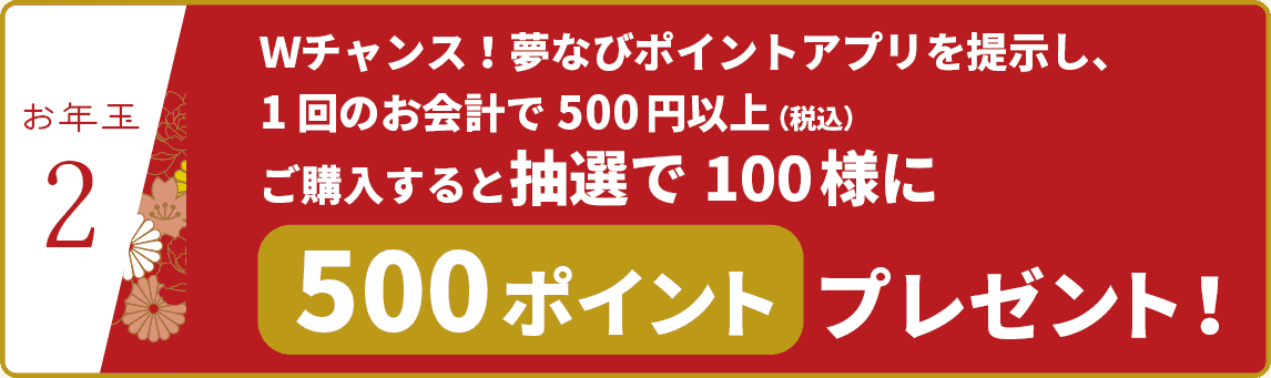 【お年玉②】Ｗチャンス！夢なびポイントアプリを提示し、1回のお会計で500円以上（税込）ご購入すると抽選で100様に500ポイントプレゼント！